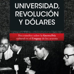 Universidad, revolución y dólares: Dos estudios sobre la Guerra Fría cultural en el Uruguay de los sesenta - Vania Markarian
