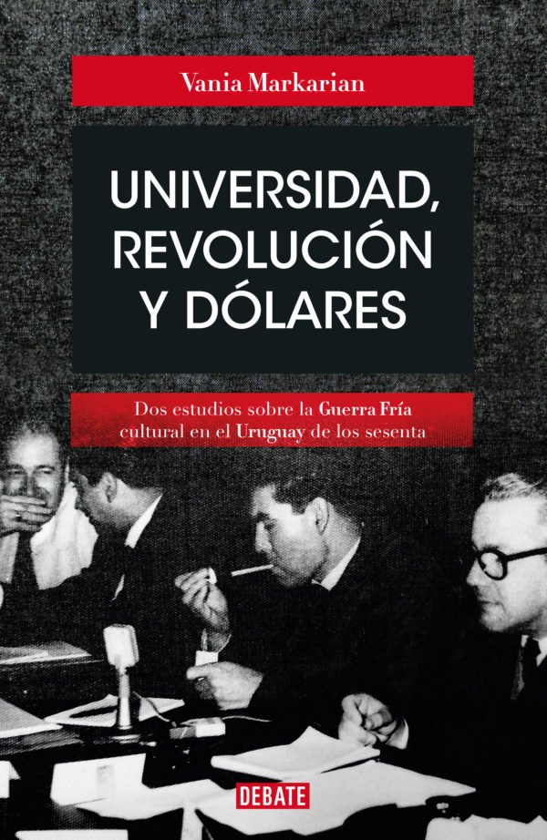 Universidad, revolución y dólares: Dos estudios sobre la Guerra Fría cultural en el Uruguay de los sesenta - Vania Markarian